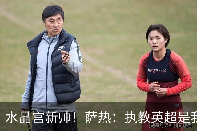 水晶宫新帅！萨热：执教英超是我的梦想 有欧战是一种积极的压力